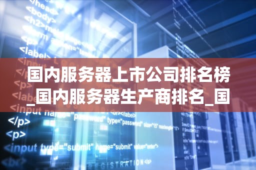 国内服务器上市公司排名榜_国内服务器生产商排名_国内服务器上市公司排名榜及其竞争力分析