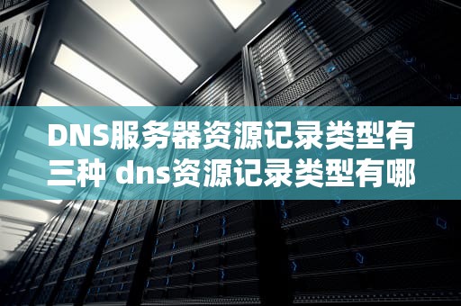 DNS服务器资源记录类型有三种 dns资源记录类型有哪些