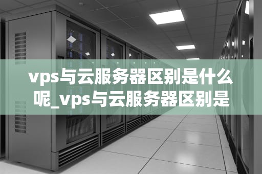vps与云服务器区别是什么呢_vps与云服务器区别是什么呢英文_VPS与云服务器的区别