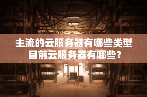 主流的云服务器有哪些类型 目前云服务器有哪些？