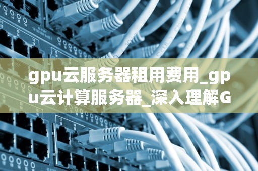 gpu云服务器租用费用_gpu云计算服务器_深入理解GPU云服务器租用费用