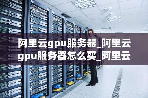 阿里云gpu服务器_阿里云gpu服务器怎么买_阿里云GPU服务器的优势与应用