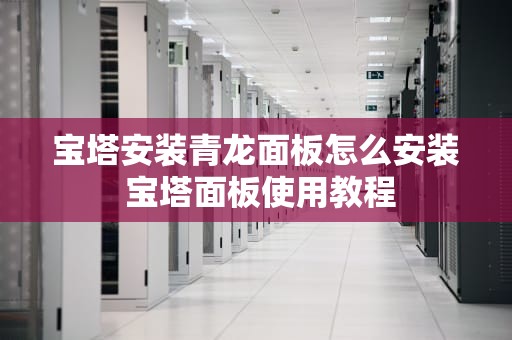 宝塔安装青龙面板怎么安装 宝塔面板使用教程