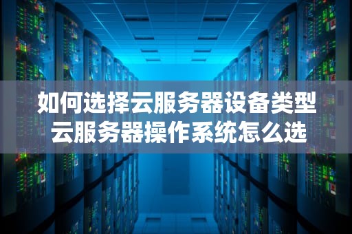 如何选择云服务器设备类型 云服务器操作系统怎么选择