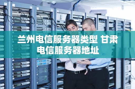 兰州电信服务器类型 甘肃电信服务器地址