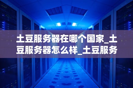 土豆服务器在哪个国家_土豆服务器怎么样_土豆服务器的全球分布与影响