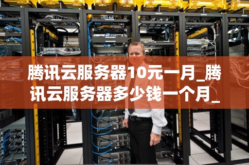 腾讯云服务器10元一月_腾讯云服务器多少钱一个月_腾讯云服务器10元一月，引领云计算新时代