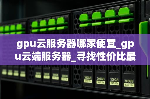 gpu云服务器哪家便宜_gpu云端服务器_寻找性价比最高的GPU云服务器提供商
