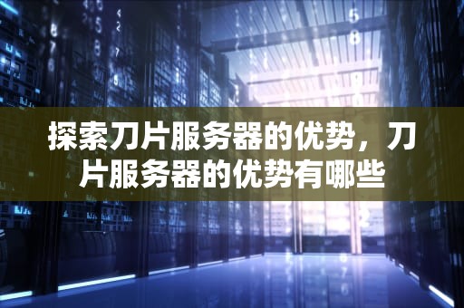 探索刀片服务器的优势，刀片服务器的优势有哪些