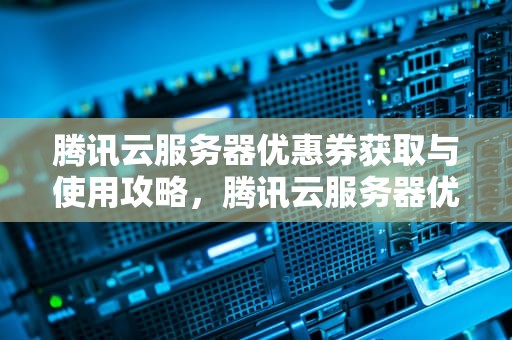 腾讯云服务器优惠券获取与使用攻略，腾讯云服务器优惠卷