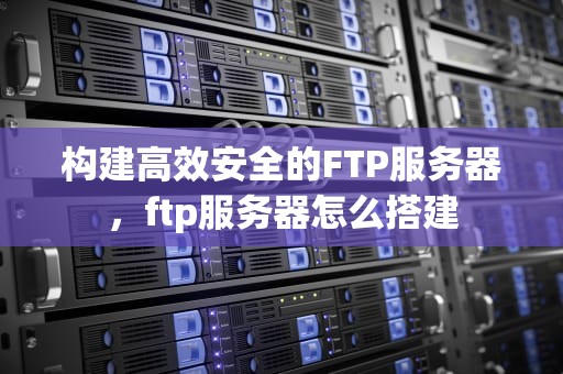 构建高效安全的FTP服务器，ftp服务器怎么搭建