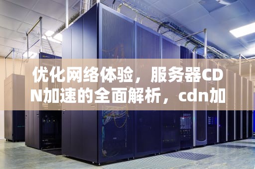 优化网络体验，服务器CDN加速的全面解析，cdn加速服务器原理