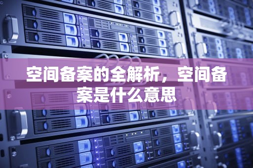 空间备案的全解析，空间备案是什么意思