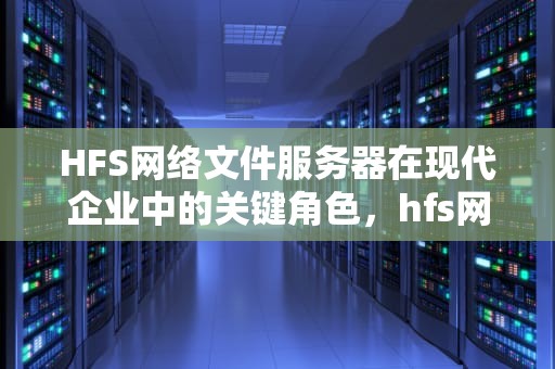 HFS网络文件服务器在现代企业中的关键角色，hfs网络文件服务器工具