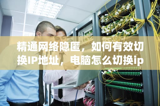 精通网络隐匿，如何有效切换IP地址，电脑怎么切换ip地址