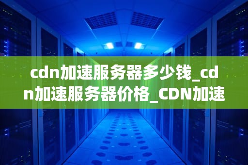 cdn加速服务器多少钱_cdn加速服务器价格_CDN加速服务器的价格及其影响因素