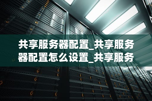 共享服务器配置_共享服务器配置怎么设置_共享服务器配置的全面指南