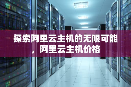 探索阿里云主机的无限可能，阿里云主机价格