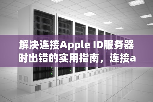 解决连接Apple ID服务器时出错的实用指南，连接apple id服务器时出错怎么回事