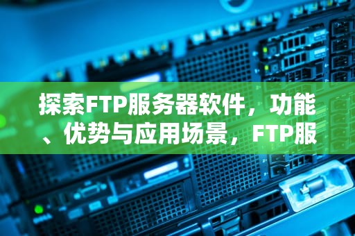 探索FTP服务器软件，功能、优势与应用场景，FTP服务器软件
