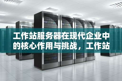 工作站服务器在现代企业中的核心作用与挑战，工作站服务器网络的优点
