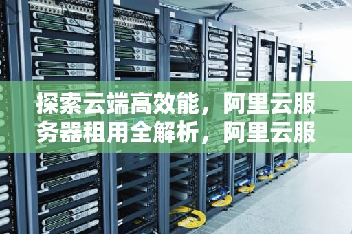探索云端高效能，阿里云服务器租用全解析，阿里云服务器租用费用