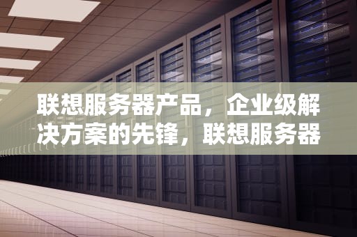 联想服务器产品，企业级解决方案的先锋，联想服务器产品有哪些