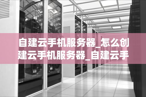 自建云手机服务器_怎么创建云手机服务器_自建云手机服务器的全面指南