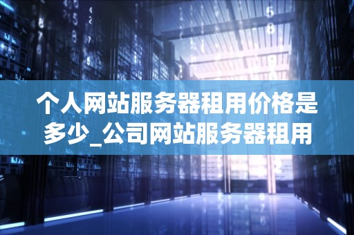 个人网站服务器租用价格是多少_公司网站服务器租用价格_个人网站服务器租用价格的影响因素及选择策略