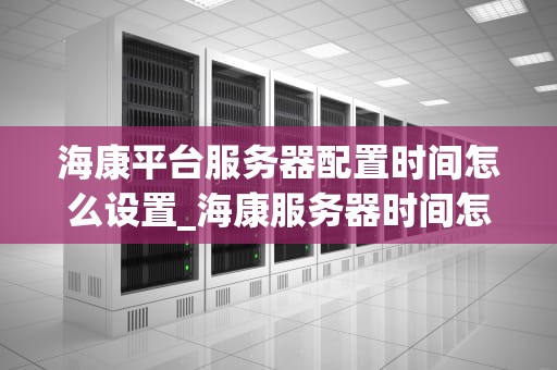 海康平台服务器配置时间怎么设置_海康服务器时间怎么更改_海康平台服务器配置时间的设置方法