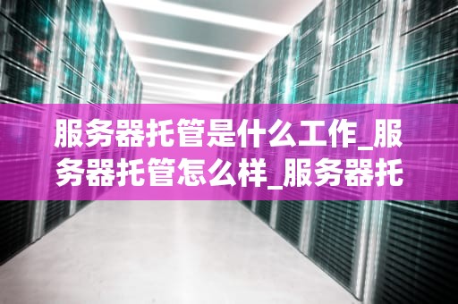 服务器托管是什么工作_服务器托管怎么样_服务器托管的全面解析