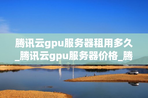 腾讯云gpu服务器租用多久_腾讯云gpu服务器价格_腾讯云GPU服务器租用的全面指南