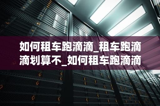 如何租车跑滴滴_租车跑滴滴划算不_如何租车跑滴滴