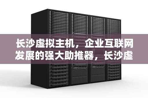 长沙虚拟主机，企业互联网发展的强大助推器，长沙虚拟主机生产厂家