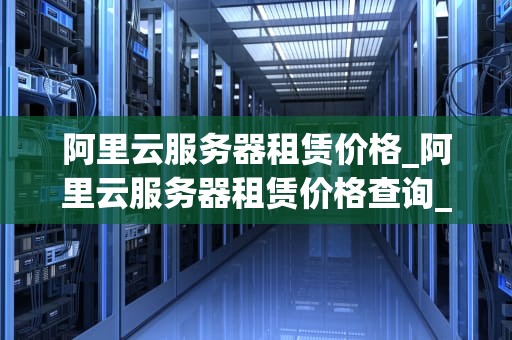 阿里云服务器租赁价格_阿里云服务器租赁价格查询_阿里云服务器租赁价格及其影响因素分析