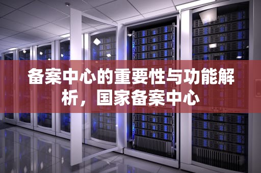 备案中心的重要性与功能解析，国家备案中心