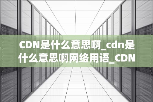 CDN是什么意思啊_cdn是什么意思啊网络用语_CDN——内容分发网络的全面解析