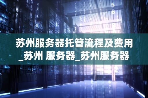 苏州服务器托管流程及费用_苏州 服务器_苏州服务器托管流程及费用详解