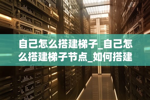 自己怎么搭建梯子_自己怎么搭建梯子节点_如何搭建自己的梯子：详细指南
