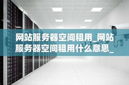 网站服务器空间租用_网站服务器空间租用什么意思_网站服务器空间租用的全面指南