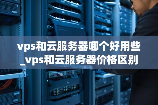 vps和云服务器哪个好用些_vps和云服务器价格区别_VPS与云服务器的比较分析