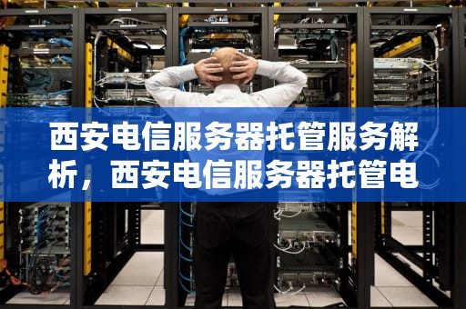 西安电信服务器托管服务解析，西安电信服务器托管电话