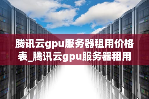 腾讯云gpu服务器租用价格表_腾讯云gpu服务器租用价格表最新_腾讯云GPU服务器租用价格表及其影响因素分析