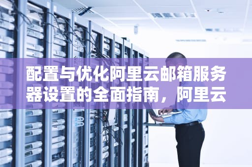 配置与优化阿里云邮箱服务器设置的全面指南，阿里云邮箱服务器设置方法