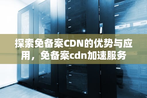 探索免备案CDN的优势与应用，免备案cdn加速服务
