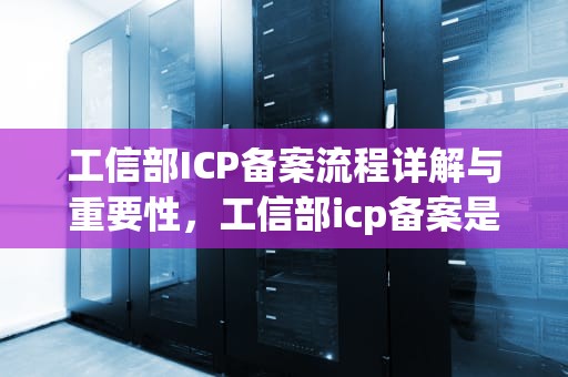 工信部ICP备案流程详解与重要性，工信部icp备案是什么意思