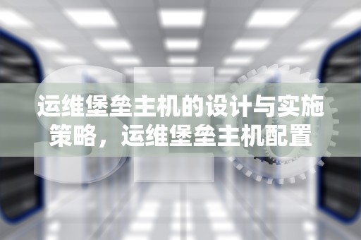 运维堡垒主机的设计与实施策略，运维堡垒主机配置
