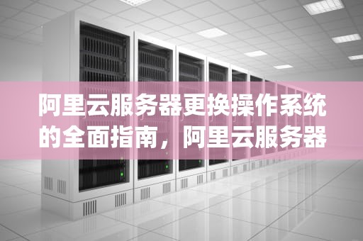 阿里云服务器更换操作系统的全面指南，阿里云服务器更换操作系统(重装系统)教程