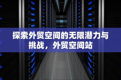 探索外贸空间的无限潜力与挑战，外贸空间站