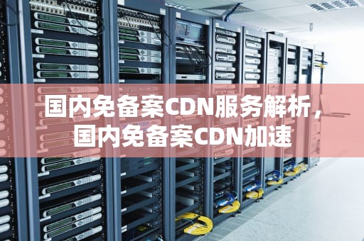 国内免备案CDN服务解析，国内免备案CDN加速